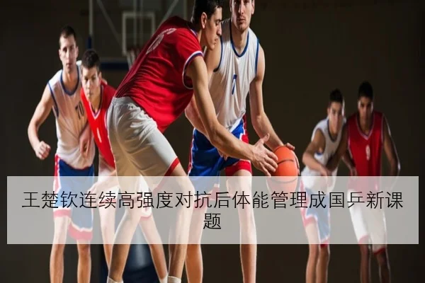 王楚钦连续高强度对抗后体能管理成国乒新课题