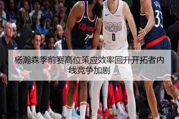 杨瀚森季前赛高位策应效率回升开拓者内线竞争加剧